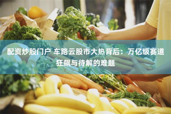 配资炒股门户 车路云股市大热背后：万亿级赛道狂飙与待解的难题