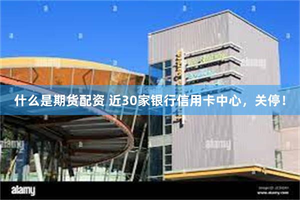 什么是期货配资 近30家银行信用卡中心，关停！