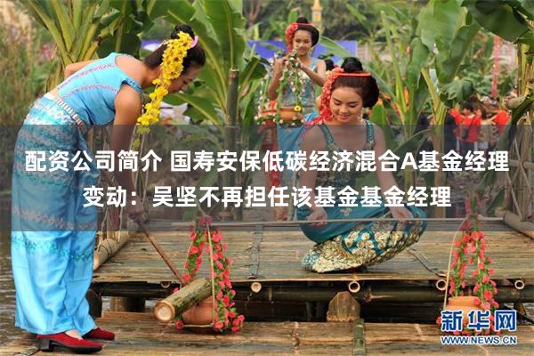 配资公司简介 国寿安保低碳经济混合A基金经理变动：吴坚不再担