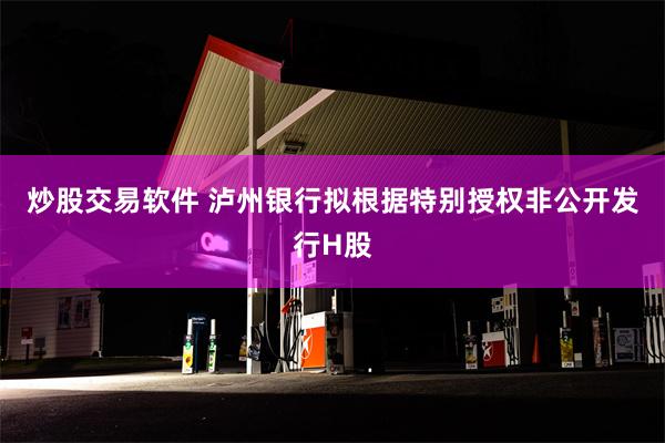 炒股交易软件 泸州银行拟根据特别授权非公开发行H股