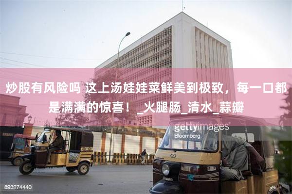 炒股有风险吗 这上汤娃娃菜鲜美到极致，每一口都是满满的惊喜！