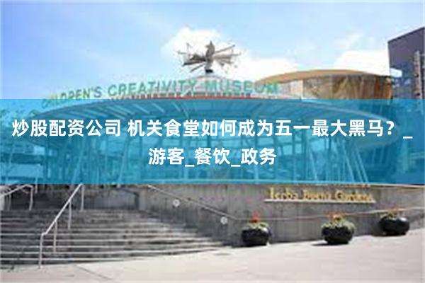 炒股配资公司 机关食堂如何成为五一最大黑马？_游客_餐饮_政