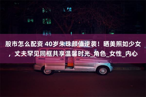 股市怎么配资 40岁朱珠颜值逆袭！晒美照如少女，丈夫罕见同框