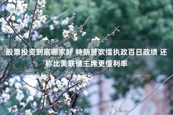 股票投资到底哪家好 特朗普吹擂执政百日政绩 还称比美联储主席