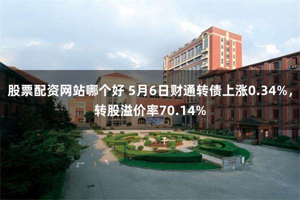 股票配资网站哪个好 5月6日财通转债上涨0.34%，转股溢价