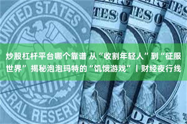 炒股杠杆平台哪个靠谱 从“收割年轻人”到“征服世界” 揭秘泡
