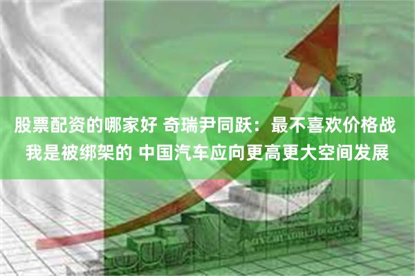 股票配资的哪家好 奇瑞尹同跃：最不喜欢价格战 我是被绑架的 