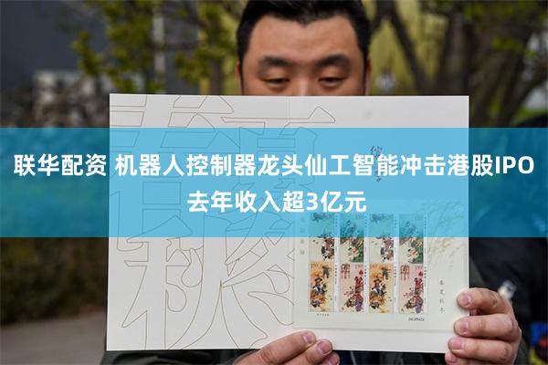 联华配资 机器人控制器龙头仙工智能冲击港股IPO 去年收入超