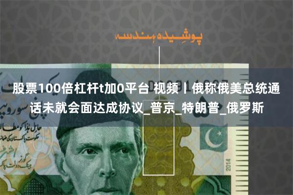 股票100倍杠杆t加0平台 视频丨俄称俄美总统通话未就会面达