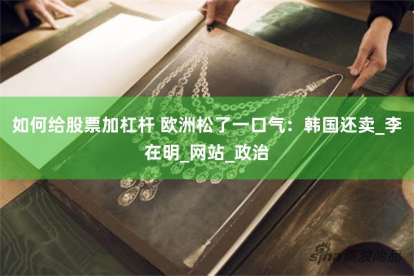 如何给股票加杠杆 欧洲松了一口气：韩国还卖_李在明_网站_政
