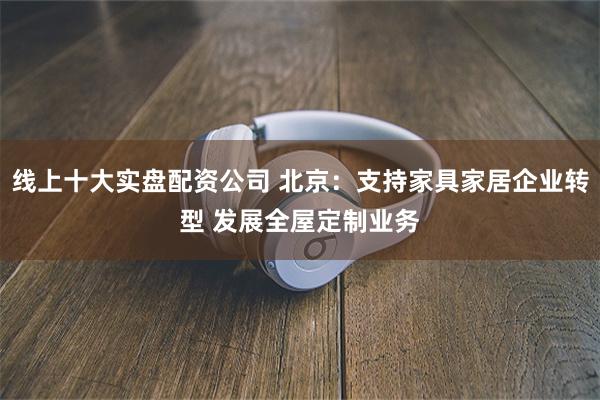 线上十大实盘配资公司 北京：支持家具家居企业转型 发展全屋定