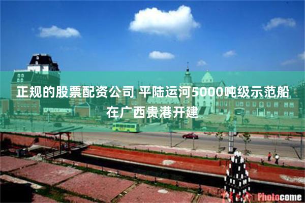 正规的股票配资公司 平陆运河5000吨级示范船在广西贵港开建