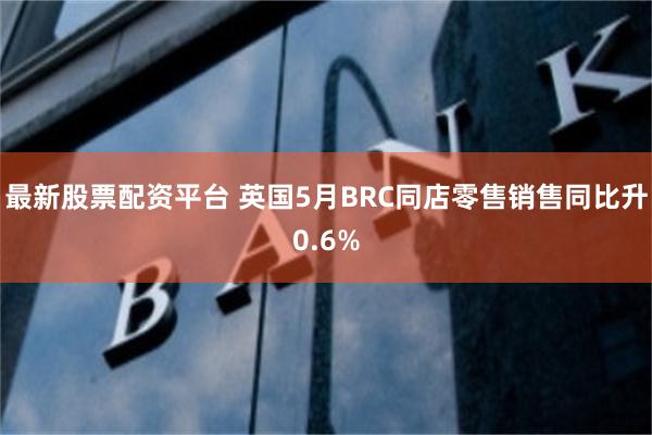 最新股票配资平台 英国5月BRC同店零售销售同比升0.6%