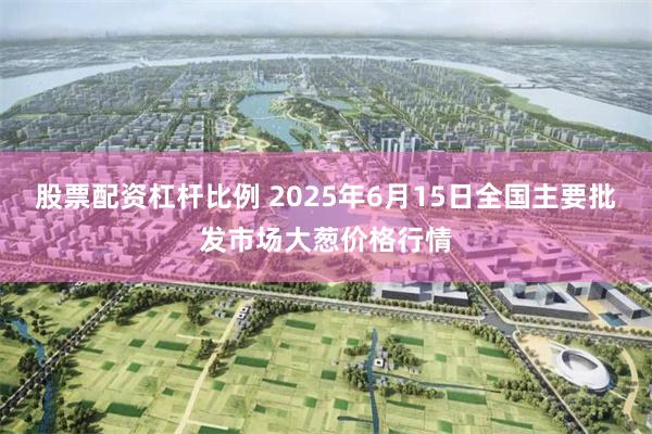 股票配资杠杆比例 2025年6月15日全国主要批发市场大葱价