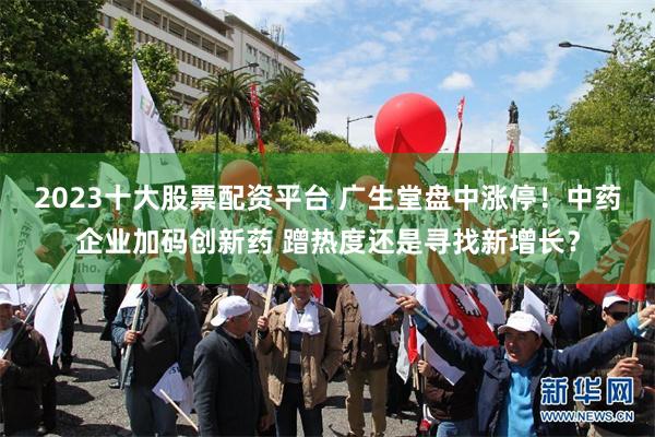 2023十大股票配资平台 广生堂盘中涨停！中药企业加码创新药