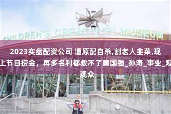 2023实盘配资公司 逼原配自杀,割老人韭菜,现又上节目捞金