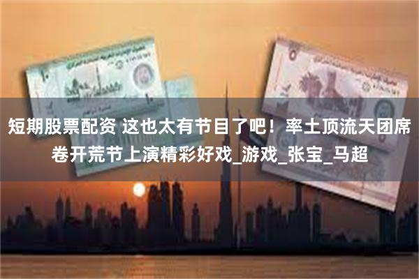短期股票配资 这也太有节目了吧！率土顶流天团席卷开荒节上演精