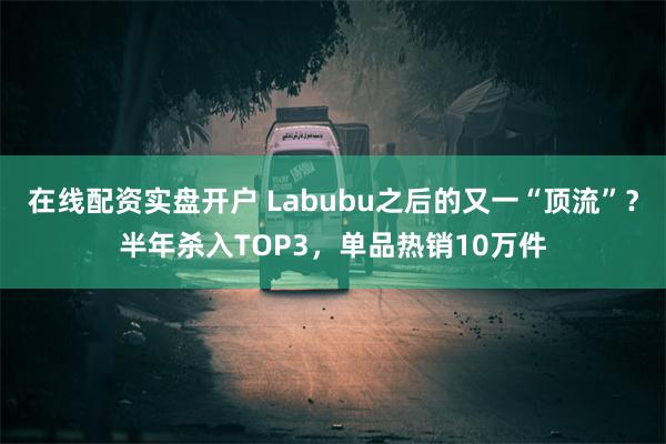 在线配资实盘开户 Labubu之后的又一“顶流”？半年杀入T