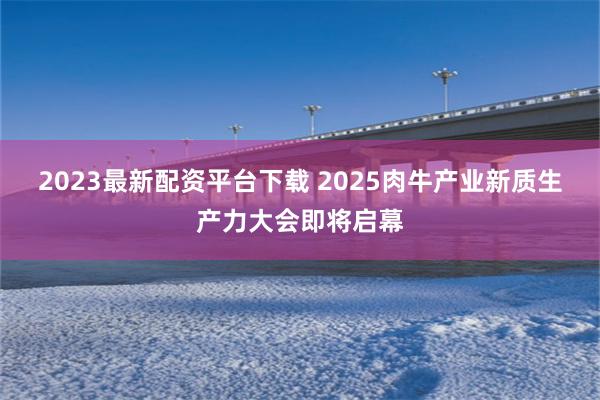 2023最新配资平台下载 2025肉牛产业新质生产力大会即将