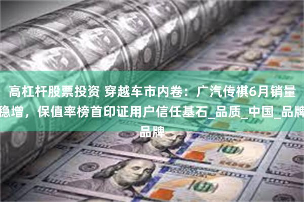 高杠杆股票投资 穿越车市内卷：广汽传祺6月销量稳增，保值率榜