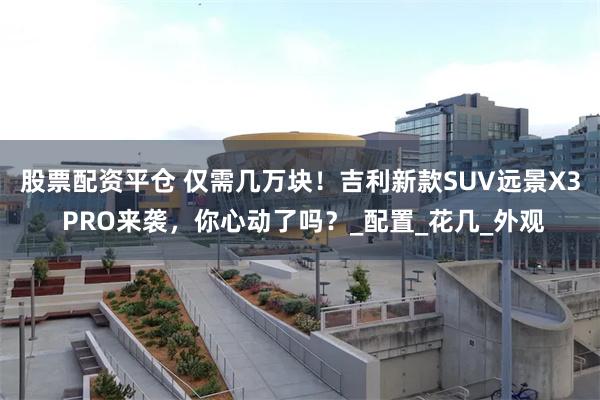 股票配资平仓 仅需几万块！吉利新款SUV远景X3 PRO来袭