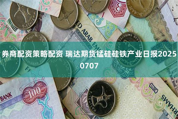 券商配资策略配资 瑞达期货锰硅硅铁产业日报20250707