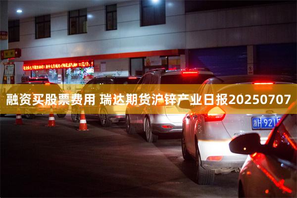 融资买股票费用 瑞达期货沪锌产业日报20250707