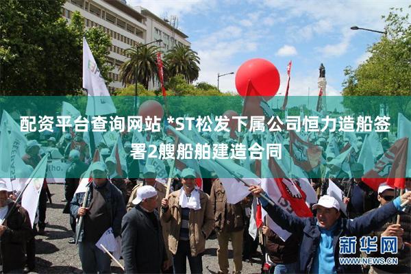 配资平台查询网站 *ST松发下属公司恒力造船签署2艘船舶建造