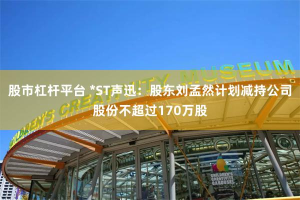 股市杠杆平台 *ST声迅：股东刘孟然计划减持公司股份不超过1