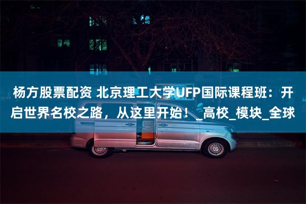 杨方股票配资 北京理工大学UFP国际课程班：开启世界名校之路