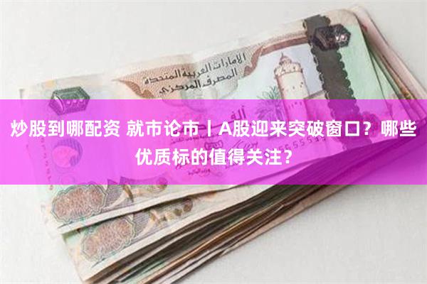 炒股到哪配资 就市论市丨A股迎来突破窗口？哪些优质标的值得关