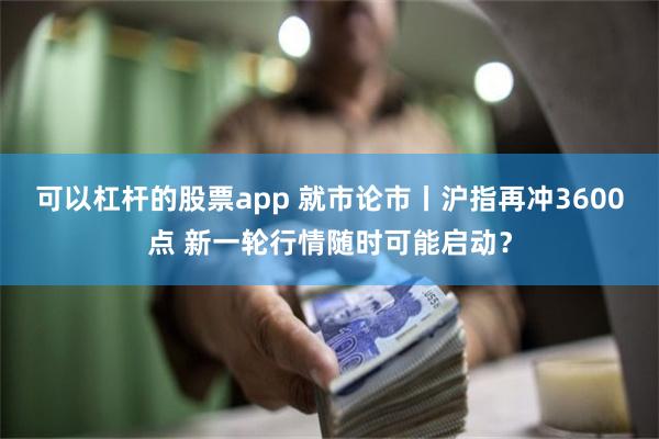 可以杠杆的股票app 就市论市丨沪指再冲3600点 新一轮行