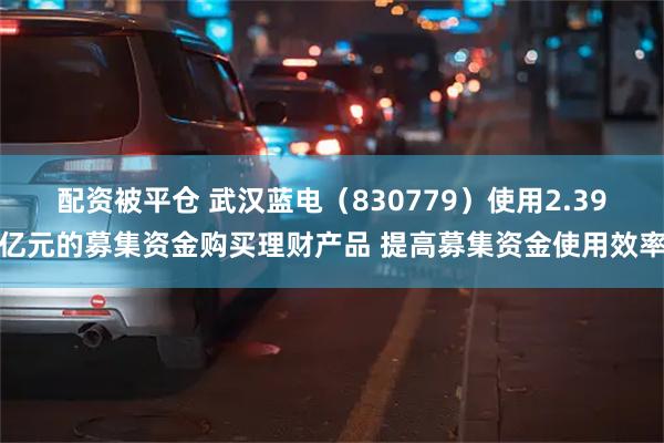 配资被平仓 武汉蓝电（830779）使用2.39亿元的募集资