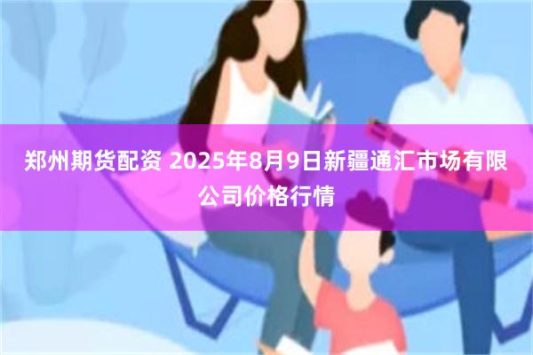 郑州期货配资 2025年8月9日新疆通汇市场有限公司价格行情