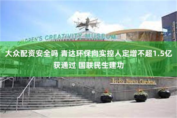 大众配资安全吗 青达环保向实控人定增不超1.5亿获通过 国联