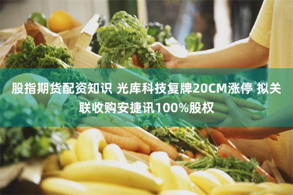 股指期货配资知识 光库科技复牌20CM涨停 拟关联收购安捷讯