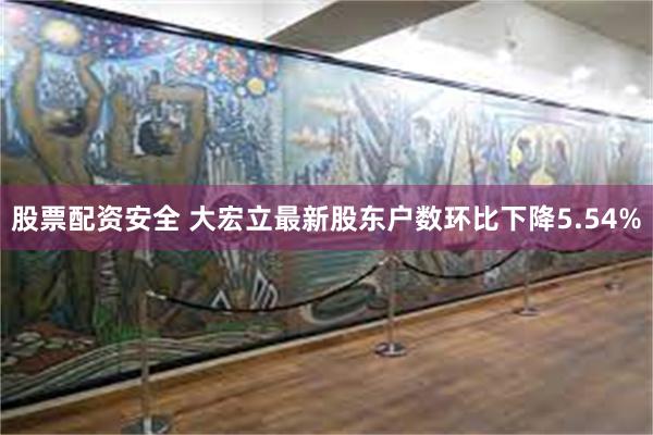 股票配资安全 大宏立最新股东户数环比下降5.54%