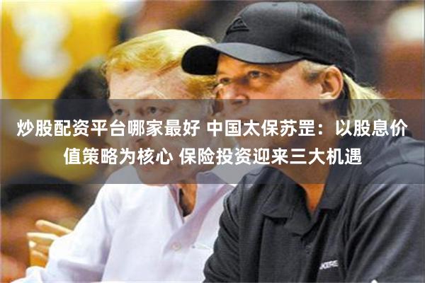 炒股配资平台哪家最好 中国太保苏罡：以股息价值策略为核心 保