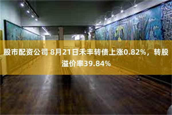 股市配资公司 8月21日禾丰转债上涨0.82%，转股溢价率3