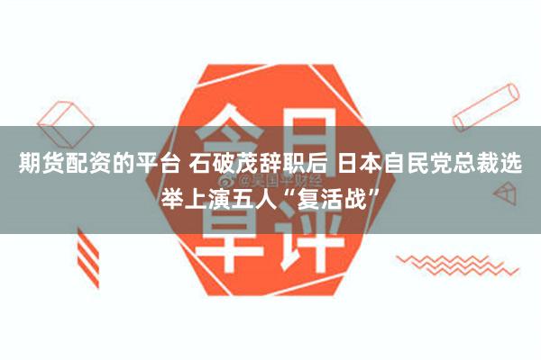 期货配资的平台 石破茂辞职后 日本自民党总裁选举上演五人“复