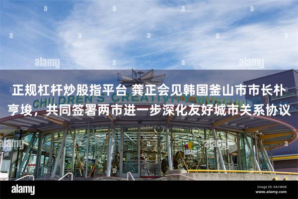 正规杠杆炒股指平台 龚正会见韩国釜山市市长朴亨埈，共同签署两