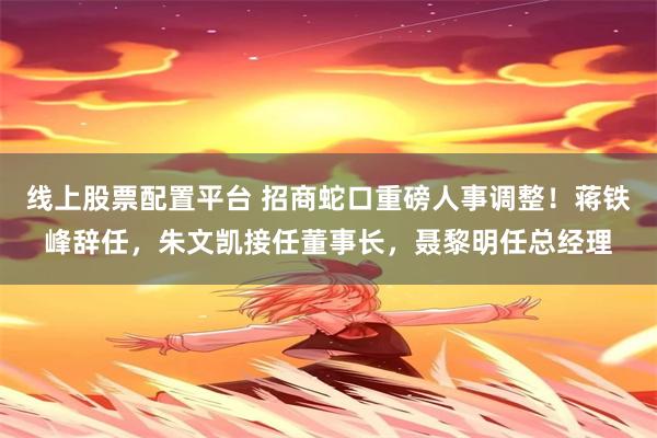 线上股票配置平台 招商蛇口重磅人事调整！蒋铁峰辞任，朱文凯接