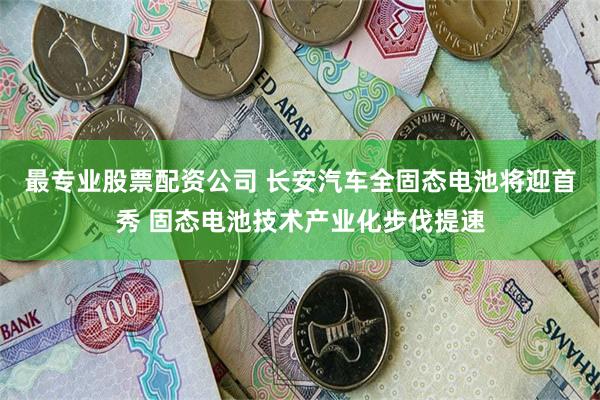 最专业股票配资公司 长安汽车全固态电池将迎首秀 固态电池技术产业化步伐提速